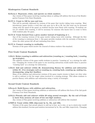 Kindergarten Content Standards
K.Focus.1: Represent, relate, and operate on whole numbers.
Any version of Nim games involving counting tokens or adding will address this focus of the Kinder-
garten Common Core State Standards.
K.CC.1: Count to 100 by ones and tens.
This will be partially addressed by versions of the game that involve taking turns counting. Most
introductory games involve a total that only goes up to 20 or 30, but this total can be increased
(along with the speed of the game) as students become more ﬂuent with counting. If students are
not yet reliable with counting, it will be necessary for someone who knows how to count to listen
while students play the game.
K.CC.2: Count forward from a given number instead of beginning at 1.
Any of the counting versions of the game involve taking turns with counting. Although the ﬂow
of the counting is continuous from 1, this game provides students with the necessity of listening to
where the other person left oﬀ and continuing from there.
K.CC.4: Connect counting to cardinality.
Versions of the game which involve the removal of tokens reinforce this standard.
First Grade Content Standards
1.OA.5: Relate counting to addition and subtraction (counting on / counting back / counting
up strategies).
The addition versions of the game enable students to practice “counting on” as a strategy for addi-
tion. Changing the version of the game to one involving subtraction would enable them to practice
“counting back” as a strategy for subtraction.
1.OA.6: Add and subtract within 20, demonstrating ﬂuency for addition and subtraction
within 10. (Use strategies such as counting on, counting back, counting up, making ten,
decomposing, using fact families).
Many of the addition and subtraction versions of the game require stuents to ﬁgure out what value
to add or subtract to hit the target values involved in a winning strategy. This allows students to
practice ﬂuency with addition and subtraction using a variety of strategies.
Second Grade Content Standards
2.Focus.2: Build ﬂuency with addition and subtraction.
Any version of Nim games involving addition or subtraction will address this focus of the 2nd grade
Common Core State Standards.
2.OA.2: Fluently add and subtract within 20 using mental strategies. By the end of Grade
2, know from memory all sums of two one-digit numbers.
Any version of Nim games involving addition or subtraction will address this standard.
2.NBT.2: Count within 1000; skip-count by 5s, 10s, and 100s.
Versions of the game that permit players to add up to four, up to nine, or up to ninety-nine would
address this standard, because goal numbers incrememnt by 5s, 10s, and 100s, respectively. Changing
7
 