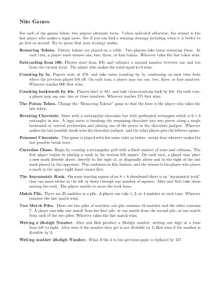 Nim Games
For each of the games below, two players alternate turns. Unless indicated otherwise, the winner is the
last player who makes a legal move. See if you can ﬁnd a winning strategy including when it is better to
go ﬁrst or second. Try to prove that your strategy works.
Removing Tokens. Twenty tokens are placed on a table. Two players take turns removing them. At
each turn, a player must remove one, two, three, or four tokens. Whoever takes the last token wins.
Subtracting from 100. Players start from 100, and subtract a natural number between one and ten
from the current total. The player who makes the total equal to 0 wins.
Counting by 5s. Players start at 370, and take turns counting by 5s, continuing on each time from
where the previous player left oﬀ. On each turn, a player may say one, two, three, or four numbers.
Whoever reaches 600 ﬁrst wins.
Counting backwards by 10s. Players start at 821, and take turns counting back by 10s. On each turn,
a player may say one, two or three numbers. Whoever reaches 571 ﬁrst wins.
The Poison Token. Change the “Removing Tokens” game so that the loser is the player who takes the
last token.
Breaking Chocolate. Start with a rectangular chocolate bar with perforated rectangles which is 6 × 8
rectangles in size. A legal move is breaking the remaining chocolate into two pieces along a single
horizontal or vertical perforation and placing one of the pieces in the chocolate jackpot. Whoever
makes the last possible break wins the chocolate jackpot, and the other player gets the leftover square.
Poisoned Chocolate. This game is played with the same rules as before, except that whoever makes the
last possible break loses.
Cartesian Chase. Begin by creating a rectangular grid with a ﬁxed number of rows and columns. The
ﬁrst player begins by placing a mark in the bottom left square. On each turn, a player may place
a new mark directly above, directly to the right of, or diagonally above and to the right of the last
mark placed by the opponent. Play continues in this fashion, and the winner is the player who places
a mark in the upper right hand corner ﬁrst.
The Asymmetric Rook. On some starting square of an 8 × 8 chessboard there is an “asymmetric rook”
that can move either to the left or down through any number of squares. Alice and Bob take turns
moving the rook. The player unable to move the rook loses.
Match Pile. There are 25 matches in a pile. A player can take 1, 2, or 4 matches at each turn. Whoever
removes the last match wins.
Two Match Piles. There are two piles of matches; one pile contains 10 matches and the other contains
7. A player can take one match from the ﬁrst pile, or one match from the second pile, or one match
from each of the two piles. Whoever takes the last match wins.
Writing a 20-digit Number. Alice and Bob produce a 20-digit number, writing one digit at a time
from left to right. Alice wins if the number they get is not divisible by 3; Bob wins if the number is
divisible by 3.
Writing another 20-digit Number. What if the 3 in the previous game is replaced by 15?
 
