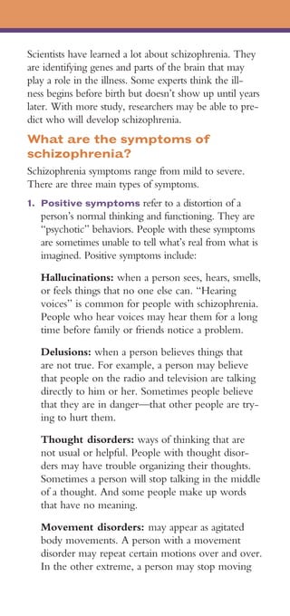 Scientists have learned a lot about schizophrenia. They
are identifying genes and parts of the brain that may
play a role in the illness. Some experts think the ill­
ness begins before birth but doesn’t show up until years
later. With more study, researchers may be able to pre­
dict who will develop schizophrenia.
What are the symptoms of
schizophrenia?
Schizophrenia symptoms range from mild to severe.
There are three main types of symptoms.
1. 	Positive symptoms refer to a distortion of a
   person’s normal thinking and functioning. They are
   “psychotic” behaviors. People with these symptoms
   are sometimes unable to tell what’s real from what is
   imagined. Positive symptoms include:
   Hallucinations: when a person sees, hears, smells,
   or feels things that no one else can. “Hearing
   voices” is common for people with schizophrenia.
   People who hear voices may hear them for a long
   time before family or friends notice a problem.

   Delusions: when a person believes things that
   are not true. For example, a person may believe
   that people on the radio and television are talking
   directly to him or her. Sometimes people believe
   that they are in danger—that other people are try­
   ing to hurt them.

   Thought disorders: ways of thinking that are
   not usual or helpful. People with thought disor­
   ders may have trouble organizing their thoughts.
   Sometimes a person will stop talking in the middle
   of a thought. And some people make up words
   that have no meaning.

   Movement disorders: may appear as agitated
   body movements. A person with a movement
   disorder may repeat certain motions over and over.
   In the other extreme, a person may stop moving
 