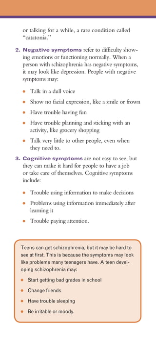 or talking for a while, a rare condition called
  “catatonia.”
2. Negative symptoms refer to difficulty show­
  ing emotions or functioning normally. When a
  person with schizophrenia has negative symptoms,
  it may look like depression. People with negative
  symptoms may:
  ●	    Talk in a dull voice
  ●	    Show no facial expression, like a smile or frown
  ●	    Have trouble having fun
  ●	    Have trouble planning and sticking with an
        activity, like grocery shopping
  ●	    Talk very little to other people, even when
        they need to.
3. Cognitive symptoms are not easy to see, but
  they can make it hard for people to have a job
  or take care of themselves. Cognitive symptoms
  include:
  ●	    Trouble using information to make decisions
  ●	    Problems using information immediately after
        learning it
  ●	    Trouble paying attention.



  Teens can get schizophrenia, but it may be hard to
  see at first. This is because the symptoms may look
  like problems many teenagers have. A teen devel­
  oping schizophrenia may:
  ●    Start getting bad grades in school
  ●    Change friends
  ●    Have trouble sleeping
  ●    Be irritable or moody.
 