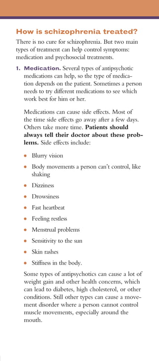How is schizophrenia treated?
There is no cure for schizophrenia. But two main
types of treatment can help control symptoms:
medication and psychosocial treatments.
1. 	Medication. Several types of antipsychotic
   medications can help, so the type of medica­
   tion depends on the patient. Sometimes a person
   needs to try different medications to see which
   work best for him or her.
   Medications can cause side effects. Most of
   the time side effects go away after a few days.
   Others take more time. Patients should
   always tell their doctor about these prob­
   lems. Side effects include:
   ●	   Blurry vision
   ●	   Body movements a person can’t control, like
        shaking
   ●	   Dizziness
   ●	   Drowsiness
   ●	   Fast heartbeat
   ●	   Feeling restless
   ●	   Menstrual problems
   ●	   Sensitivity to the sun
   ●	   Skin rashes
   ●	   Stiffness in the body.
   Some types of antipsychotics can cause a lot of
   weight gain and other health concerns, which
   can lead to diabetes, high cholesterol, or other
   conditions. Still other types can cause a move­
   ment disorder where a person cannot control
   muscle movements, especially around the
   mouth.
 