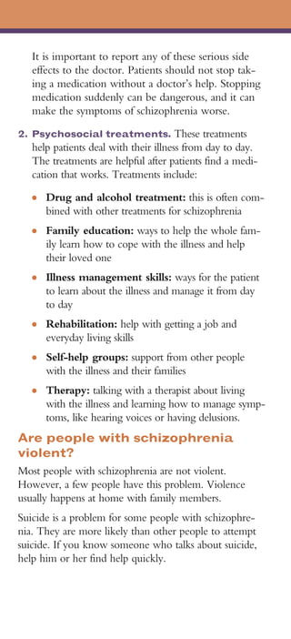 It is important to report any of these serious side
   effects to the doctor. Patients should not stop tak-
   ing a medication without a doctor’s help. Stopping
   medication suddenly can be dangerous, and it can
   make the symptoms of schizophrenia worse.
2. Psychosocial treatments. These treatments
   help patients deal with their illness from day to day.
   The treatments are helpful after patients find a medi-
   cation that works. Treatments include:
   ●   Drug and alcohol treatment: this is often com-
       bined with other treatments for schizophrenia
   ●   Family education: ways to help the whole fam-
       ily learn how to cope with the illness and help
       their loved one
   ●   Illness management skills: ways for the patient
       to learn about the illness and manage it from day
       to day
   ●   Rehabilitation: help with getting a job and
       everyday living skills
   ●   Self-help groups: support from other people
       with the illness and their families
   ●   Therapy: talking with a therapist about living
       with the illness and learning how to manage symp-
       toms, like hearing voices or having delusions.
Are people with schizophrenia
violent?
Most people with schizophrenia are not violent.
However, a few people have this problem. Violence
usually happens at home with family members.
Suicide is a problem for some people with schizophre-
nia. They are more likely than other people to attempt
suicide. If you know someone who talks about suicide,
help him or her find help quickly.
 