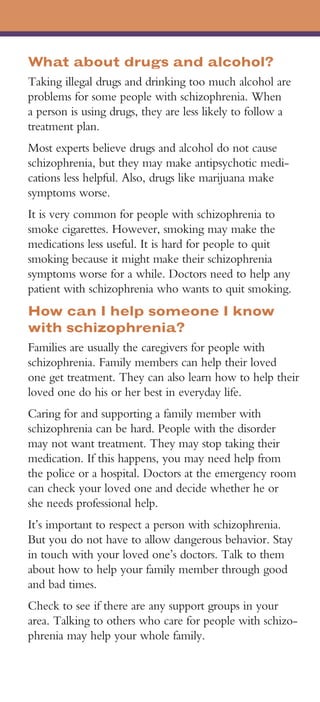 What about drugs and alcohol?
Taking illegal drugs and drinking too much alcohol are
problems for some people with schizophrenia. When
a person is using drugs, they are less likely to follow a
treatment plan.
Most experts believe drugs and alcohol do not cause
schizophrenia, but they may make antipsychotic medi­
cations less helpful. Also, drugs like marijuana make
symptoms worse.
It is very common for people with schizophrenia to
smoke cigarettes. However, smoking may make the
medications less useful. It is hard for people to quit
smoking because it might make their schizophrenia
symptoms worse for a while. Doctors need to help any
patient with schizophrenia who wants to quit smoking.
How can I help someone I know
with schizophrenia?
Families are usually the caregivers for people with
schizophrenia. Family members can help their loved
one get treatment. They can also learn how to help their
loved one do his or her best in everyday life.
Caring for and supporting a family member with
schizophrenia can be hard. People with the disorder
may not want treatment. They may stop taking their
medication. If this happens, you may need help from
the police or a hospital. Doctors at the emergency room
can check your loved one and decide whether he or
she needs professional help.
It’s important to respect a person with schizophrenia.
But you do not have to allow dangerous behavior. Stay
in touch with your loved one’s doctors. Talk to them
about how to help your family member through good
and bad times.
Check to see if there are any support groups in your
area. Talking to others who care for people with schizo­
phrenia may help your whole family.
 