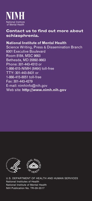 Contact us to find out more about
schizophrenia.
National Institute of Mental Health
Science Writing, Press & Dissemination Branch
6001 Executive Boulevard
Room 8184, MSC 9663
Bethesda, MD 20892-9663
Phone: 301-443-4513 or
1-866-615-NIMH (6464) toll-free
TTY: 301-443-8431 or
1-866-415-8051 toll-free
Fax: 301-443-4279
E-mail: nimhinfo@nih.gov
Web site: http://www.nimh.nih.gov




U.S. DEPARTMENT OF HEALTH AND HUMAN SERVICES
National Institutes of Health
National Institute of Mental Health
NIH Publication No. TR-09-3517
 