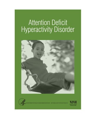 Attention Deficit
Hyperactivity Disorder
IINational Institute
of Mental Health
DEPARTMENT OF HEALTH AND HUMAN SERVICES NATIONAL INSTITUTES OF HEALTH
Attention Deficit
Hyperactivity Disorder
IINational Institute
of Mental Health
DEPARTMENT OF HEALTH AND HUMAN SERVICES NATIONAL INSTITUTES OF HEALTH
 