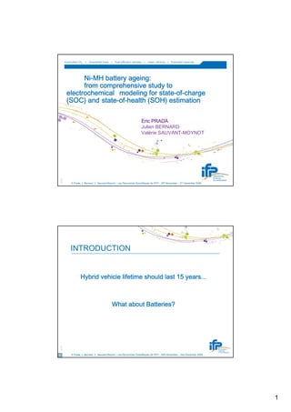 Controlled CO2   |   Diversified fuels   |   Fuel-efficient vehicles   |   Clean refining   |   Extended reserves




                   Ni-
                   Ni-MH battery ageing:
                   from comprehensive study to
                                          state-of-
             electrochemical modeling for state-of-charge
                         state-of-
             (SOC) and state-of-health (SOH) estimation

                                                                               Eric PRADA
                                                                               Julien BERNARD
                                                                               Valérie SAUVANT-MOYNOT
    © IFP




                 E.Prada, J. Bernard, V. Sauvant-Moynot – Les Rencontres Scientifiques de l'IFP – 30th November – 2nd December 2009




                INTRODUCTION


                         Hybrid vehicle lifetime should last 15 years...



                                                     What about Batteries?
    © IFP




2                E.Prada, J. Bernard, V. Sauvant-Moynot – Les Rencontres Scientifiques de l'IFP – 30th November – 2nd December 2009




                                                                                                                                      1
 