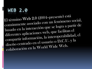 WEB 2.0 El término Web 2.0 (2004–presente) está comúnmente asociado con un fenómeno social, basado en la interacción que se logra a partir de diferentes aplicaciones web, que facilitan el compartir información, la interoperabilidad, el diseño centrado en el usuarioo D.C.U. y la colaboración en la World Wide Web. 