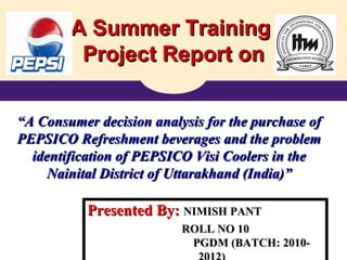 A Summer TrainingA Summer Training
Project Report onProject Report on
““A Consumer decision analysis for the purchase ofA Consumer decision analysis for the purchase of
PEPSICO Refreshment beverages and the problemPEPSICO Refreshment beverages and the problem
identification of PEPSICO Visi Coolers in theidentification of PEPSICO Visi Coolers in the
Nainital District of Uttarakhand (India)”Nainital District of Uttarakhand (India)”
Presented By:Presented By: NIMISH PANTNIMISH PANT
ROLL NO 10ROLL NO 10
PGDM (BATCH: 2010-PGDM (BATCH: 2010-
 