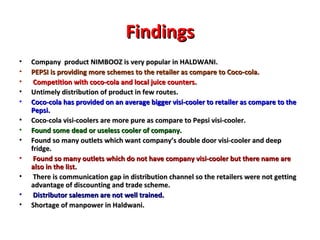 Findings Company  product NIMBOOZ is very popular in HALDWANI. PEPSI is providing more schemes to the retailer as compare to Coco-cola. Competition with coco-cola and local juice counters.  Untimely distribution of product in few routes. Coco-cola has provided on an average bigger visi-cooler to retailer as compare to the Pepsi. Coco-cola visi-coolers are more pure as compare to Pepsi visi-cooler. Found some dead or useless cooler of company. Found so many outlets which want company’s double door visi-cooler and deep fridge. Found so many outlets which do not have company visi-cooler but there name are also in the list. There is communication gap in distribution channel so the retailers were not getting advantage of discounting and trade scheme. Distributor salesmen are not well trained. Shortage of manpower in Haldwani.  