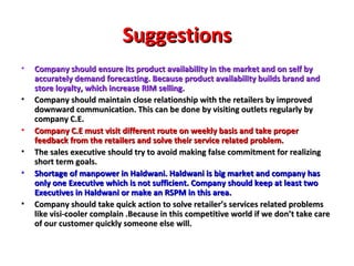 Suggestions Company should ensure its product availability in the market and on self by accurately demand forecasting. Because product availability builds brand and store loyalty, which increase RIM selling. Company should maintain close relationship with the retailers by improved downward communication. This can be done by visiting outlets regularly by company C.E.  Company C.E must visit different route on weekly basis and take proper feedback from the retailers and solve their service related problem. The sales executive should try to avoid making false commitment for realizing short term goals. Shortage of manpower in Haldwani. Haldwani is big market and company has only one Executive which is not sufficient. Company should keep at least two Executives in Haldwani or make an RSPM in this area. Company should take quick action to solve retailer’s services related problems like visi-cooler complain .Because in this competitive world if we don’t take care of our customer quickly someone else will. 