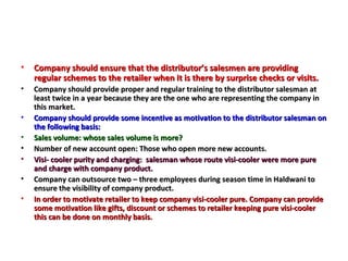 Company should ensure that the distributor’s salesmen are providing regular schemes to the retailer when it is there by surprise checks or visits. Company should provide proper and regular training to the distributor salesman at least twice in a year because they are the one who are representing the company in this market. Company should provide some incentive as motivation to the distributor salesman on the following basis: Sales volume: whose sales volume is more? Number of new account open: Those who open more new accounts. Visi- cooler purity and charging:  salesman whose route visi-cooler were more pure and charge with company product.  Company can outsource two – three employees during season time in Haldwani to ensure the visibility of company product.  In order to motivate retailer to keep company visi-cooler pure. Company can provide some motivation like gifts, discount or schemes to retailer keeping pure visi-cooler this can be done on monthly basis.  