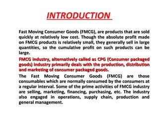 INTRODUCTION  Fast Moving Consumer Goods (FMCG), are products that are sold quickly at relatively low cost. Though the absolute profit made on FMCG products is relatively small, they generally sell in large quantities, so the cumulative profit on such products can be large.  FMCG industry, alternatively called as CPG (Consumer packaged goods) industry primarily deals with the production, distribution and marketing of consumer packaged goods.  The Fast Moving Consumer Goods (FMCG) are those consumables which are normally consumed by the consumers at a regular interval. Some of the prime activities of FMCG industry are selling, marketing, financing, purchasing, etc. The industry also engaged in operations, supply chain, production and general management. 