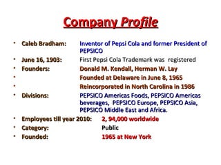 Company  Profile Caleb Bradham:  Inventor of Pepsi Cola and former President of  PEPSICO June 16, 1903:  First Pepsi Cola Trademark was  registered Founders:  Donald M. Kendall, Herman W. Lay Founded at Delaware in June 8, 1965 Reincorporated in North Carolina in 1986 Divisions:  PEPSICO Americas Foods, PEPSICO Americas  beverages,  PEPSICO Europe, PEPSICO Asia,  PEPSICO Middle East and Africa. Employees till year 2010:  2, 94,000 worldwide Category:  Public Founded:  1965 at New York 