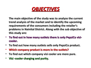 OBJECTIVES The main objective of the study was to analyze the current trend analysis of the market and to identify the upcoming requirements of the consumers including the retailer’s problems in Nainital District. Along with the sub objective of this study are: To find out in how many outlets there is only PepsiCo visi-cooler. To find out how many outlets sells only PepsiCo product. Which company product is more in the outlets? To find out which company visi cooler are more pure. Visi -cooler charging and purity.  
