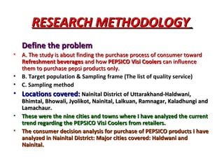 RESEARCH METHODOLOGY   Define the problem A. The study is about finding the purchase process of consumer toward  Refreshment beverages  and how  PEPSICO Visi Coolers  can influence them to purchase pepsi products only. B. Target population & Sampling frame (The list of quality service) C. Sampling method Locations covered:   Nainital District of Uttarakhand-Haldwani, Bhimtal, Bhowali, Jyolikot, Nainital, Lalkuan, Ramnagar, Kaladhungi and Lamachaur. These were the nine cities and towns where I have analyzed the current trend regarding the PEPSICO Visi Coolers from retailers. The consumer decision analysis for purchase of PEPSICO products I have analyzed in Nainital District: Major cities covered: Haldwani and Nainital. 