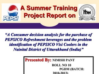 A Summer Training  Project Report on “ A Consumer decision analysis for the purchase of PEPSICO Refreshment beverages and the problem identification of PEPSICO Visi Coolers in the Nainital District of Uttarakhand (India)” Presented By:  NIMISH PANT ROLL NO 10 PGDM (BATCH: 2010-2012) 