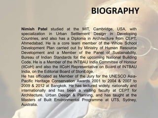 Nimish Patel studied at the MIT, Cambridge, USA, with
specialization in Urban Settlement Design in Developing
Countries, and also has a Diploma in Architecture from CEPT,
Ahmedabad. He is a core team member of the Whole School
Development Plan carried out by Ministry of Human Resource
Development and a Member of the Panel of Sustainability,
Bureau of Indian Standards for the upcoming National Building
Code. He is a Member of the INTBAU India Committee of Honour
(IICoH) and also the IICoH Representative on Board of INTBAU
India, on the Editorial Board of StonEdge.
He has officiated as Member of the Jury for the UNESCO Asia-
Pacific Heritage Conservation Awards 2001 to 2004 & 2007 to
2009 & 2012 at Bangkok. He has lectured widely, nationally and
internationally and has been a visiting faculty at CEPT for
Architecture, Urban Design & Planning, and has taught at the
Masters of Built Environmental Programme at UTS, Sydney,
Australia.
BIOGRAPHY
 