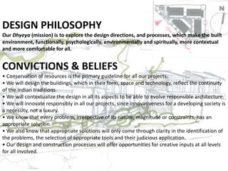DESIGN PHILOSOPHY
Our Dhyeya (mission) is to explore the design directions, and processes, which make the built
environment, functionally, psychologically, environmentally and spiritually, more contextual
and more comfortable for all.
CONVICTIONS & BELIEFS
• Conservation of resources is the primary guideline for all our projects.
• We will design the buildings, which in their form, space and technology, reflect the continuity
of the Indian traditions.
• We will contextualize the design in all its aspects to be able to evolve responsible architecture.
• We will innovate responsibly in all our projects, since innovativeness for a developing society is
a necessity, not a luxury.
• We know that every problem, irrespective of its nature, magnitude or constraints, has an
appropriate solution.
• We also know that appropriate solutions will only come through clarity in the identification of
the problems, the selection of appropriate tools and their judicious application.
• Our design and construction processes will offer opportunities for creative inputs at all levels
for all involved.
 