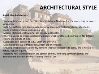 ARCHITECTURAL STYLE
Sustainable Architecture
•Sustainability(read green) has many interpretations. Desirable for one contry may be excess
for another.
•India has suffered, and continous to do so, by adopting direction/materials alien to its
needs, creating preasure on its resource.
•Most of its traditional buildings are already sustainable.
• There is a need to create a dialogue to discuss what constitutes being ‘Green’ for different
regions and climate of India.
•Sustainability in context of India, Earth and Universe.
•Maximising the use of traditional wisdom and knowledge.
•Ensuring what is sustainable today, remains that way in decades to come, and is holistic in
nature, not just in parts.
•Accessing new techonologies in the context of India, from long term perspectiev and
development priorities before accepting them for use.
 