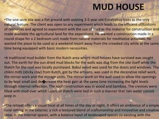 MUD HOUSE
•The one-acre site was a flat ground with existing 3-5 year old Eucalyptus trees as the only
natural feature. The client was open to any experiment which leads to the efficient utilizations
of resources and agreed to experiment with the use of mud as the material for construction and
made available the agricultural land for the experiment. He wanted a construction made in a
round shape for a 2 bedroom unit made from natural materials for meditative activities. He
wanted the place to be used as a weekend resort away from the crowded city while at the same
time being equipped with basic modern necessities.
•A traditional mud builder from the Kutch area where mud houses have survived was sought
out. The earth for the sun dried mud blocks for the walls was dug from the site itself while the
thatch for the roof was locally purchased. Babul wood was used for the doors and windows. The
chikni mitti (sticky clay) from Kutch, got by the artisans, was used in the decorative relief work,
the mirror work and the storage units. The mirror work on the wall used to allow the openings
to be kept small and de�crease the heat gain at the same time increasing the light levels
through internal reflection. The roof construction was in wood and bamboo. The crevices were
filled with mud over which layers of thatch were laid in such a manner that rain water cannot
seep in.
•The retreat offers a visual treat at all times of the day or night. It offers an ambience of a simple
rural setting in the exterior, a rich a textured blend of craftsmanship and innovative and creative
ideas in the internal spaces, with a balance input of landscaped spaces co-existing with the
 