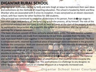 DIGANTAR RURAL SCHOOL
•Diganter is an institution started by faith and John Singh at Jaipur to implement their own ideas
and convictions on the methods of imparting education. The school is headed by Rohit and Rina
Dhankar who are associated with it since its inception. It was conceived as an eleven classroom
school, with four rooms for other facilities for 200 students.
•The principal was convinced to centralize all decisions in his person, from de�sign stage to
execution stage, and perform all the balancing acts in the process, all by himself. The role of the
professional architect was restricted to half an hour of inputs at the start of the project, in which
he explained to the principal, the materials, the system of construction, and the system of
openings for a typical classroom.
•The basic structure consists of three vertically placed stone pattis. The walls located between
the outer stone pattis, are made from rejected burnt out bricks available from the kilns. The
roof, from local thatch is put together in the traditional manner to make it waterproof. The floor
is compacted earth, retained by a vertical piece of local rough stone embedded in the ground to
facilitate the compaction. Walls are covered with mud plaster both internally & externally, with
lime wash on the external plaster.
•A covered area of about 375 sq. mts. has been constructed at a cost of Rs. 200/- sq.mt. It was
possible to construct this school for such a low cost because it was accepted that there was no
choice but to do it, and there was only one individual mak�ing all the decisions. The material
and technologies, when reduced to a level of simplification that could be understood by any
villager demonstrate their full potential. This work process is a challenge to any designer, to
either design a cheaper structure or a better structure at a marginally increased cost.
 