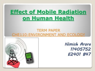 Effect of Mobile Radiation
on Human Health
TERM PAPER
CHE110:ENVIRONMENT AND ECOLOGY
Nimish Arora
11405752
E2401 B47
 