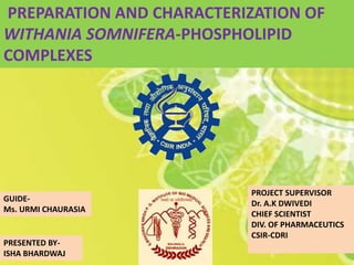 PREPARATION AND CHARACTERIZATION OF
WITHANIA SOMNIFERA-PHOSPHOLIPID
COMPLEXES
GUIDE-
Ms. URMI CHAURASIA
PROJECT SUPERVISOR
Dr. A.K DWIVEDI
CHIEF SCIENTIST
DIV. OF PHARMACEUTICS
CSIR-CDRI
PRESENTED BY-
ISHA BHARDWAJ
 