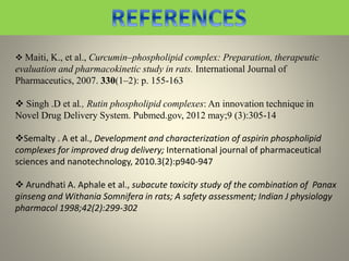  Maiti, K., et al., Curcumin–phospholipid complex: Preparation, therapeutic
evaluation and pharmacokinetic study in rats. International Journal of
Pharmaceutics, 2007. 330(1–2): p. 155-163
 Singh .D et al., Rutin phospholipid complexes: An innovation technique in
Novel Drug Delivery System. Pubmed.gov, 2012 may;9 (3):305-14
Semalty . A et al., Development and characterization of aspirin phospholipid
complexes for improved drug delivery; International journal of pharmaceutical
sciences and nanotechnology, 2010.3(2):p940-947
 Arundhati A. Aphale et al., subacute toxicity study of the combination of Panax
ginseng and Withania Somnifera in rats; A safety assessment; Indian J physiology
pharmacol 1998;42(2):299-302
 