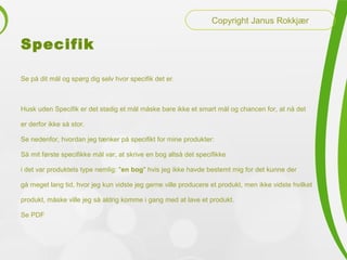 Specifik
Se på dit mål og spørg dig selv hvor specifik det er.
Husk uden Specifik er det stadig et mål måske bare ikke et smart mål og chancen for, at nå det
er derfor ikke så stor.
Se nedenfor, hvordan jeg tænker på specifikt for mine produkter:
Så mit første specifikke mål var, at skrive en bog altså det specifikke
i det var produktets type nemlig: "en bog" hvis jeg ikke havde bestemt mig for det kunne der
gå meget lang tid, hvor jeg kun vidste jeg gerne ville producere et produkt, men ikke vidste hvilket
produkt, måske ville jeg så aldrig komme i gang med at lave et produkt.
Se PDF
Copyright Janus Rokkjær
 