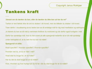 Tankens kraft
Henry Ford sagde:
"Uanset om du tænker du kan, eller du tænker du ikke kan så har du ret"
Tanker er rent faktisk ikke de ord du skaber I dit hoved, men de billeder du skaber I dit hoved.
Træn derfor i visualisering så du bedre kan se dit endelige mål for dig med meditation og selvhypnose
Jo klarere du kan se dit mål jo nemmere forbliver du motiveret og når derfor også hurtigere i mål.
Derfor lav opnåelige mål, hvis du kan svare på alle spørgsmål nedenfor så er dit mål opnåeligt
under betingelse af, at du selv tror du kan nå målet!
Spørgsmål at stille:
Hvad specifikt?, Hvordan specifikt?, Hvornår specifikt?
Hvordan ved du, at du er nået i mål?
Hvad skal du bruge for, at nå målet?
Har du det du skal bruge for at nå målet?
Hvor, Hvordan og hvor hurtigt kan du få fat i det du skal bruge for at nå målet?
Copyright Janus Rokkjær
 