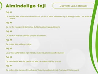 Almindelige fejl
Fejl #1
De skriver ikke målet ned chancen for, at de vil blive motiveret og vil forfølge målet nå målet er
lavere.
Fejl #2
De har for mange mål derfor har du fået evalueringsværktøjerne
Fejl #3
De har kun mål i et specifikt område af deres liv
Fejl #4
De holder ikke målene synlige
Fejl #5
Laver ikke udfordrende nok mål (du skal ud over din sikkerhedszone)
Fejl #6
De identificere ikke det næste trin eller det næste mål om man vil
Fejl #7
De justere ikke deres mål med deres Vision (visualiser dit mål, hver dag til det er nået)
Copyright Janus Rokkjær
 
