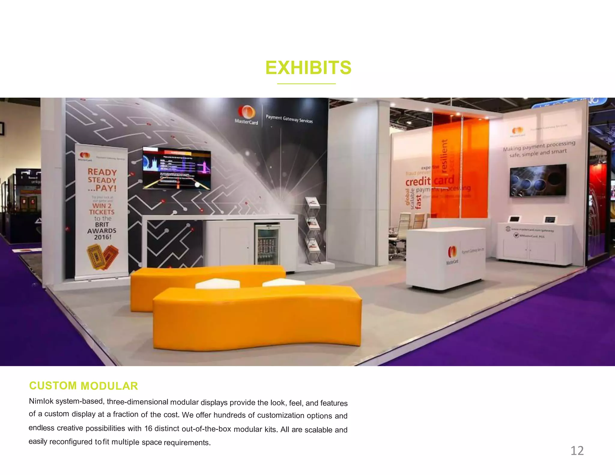 EXHIBITS
CUSTOM MODULAR
Nimlok system-based, three-dimensional modular displays provide the look, feel, and features
of a custom display at a fraction of the cost. We offer hundreds of customization options and
endless creative possibilities with 16 distinct out-of-the-box modular kits. All are scalable and
easily reconfigured tofit multiple space requirements.
12
 