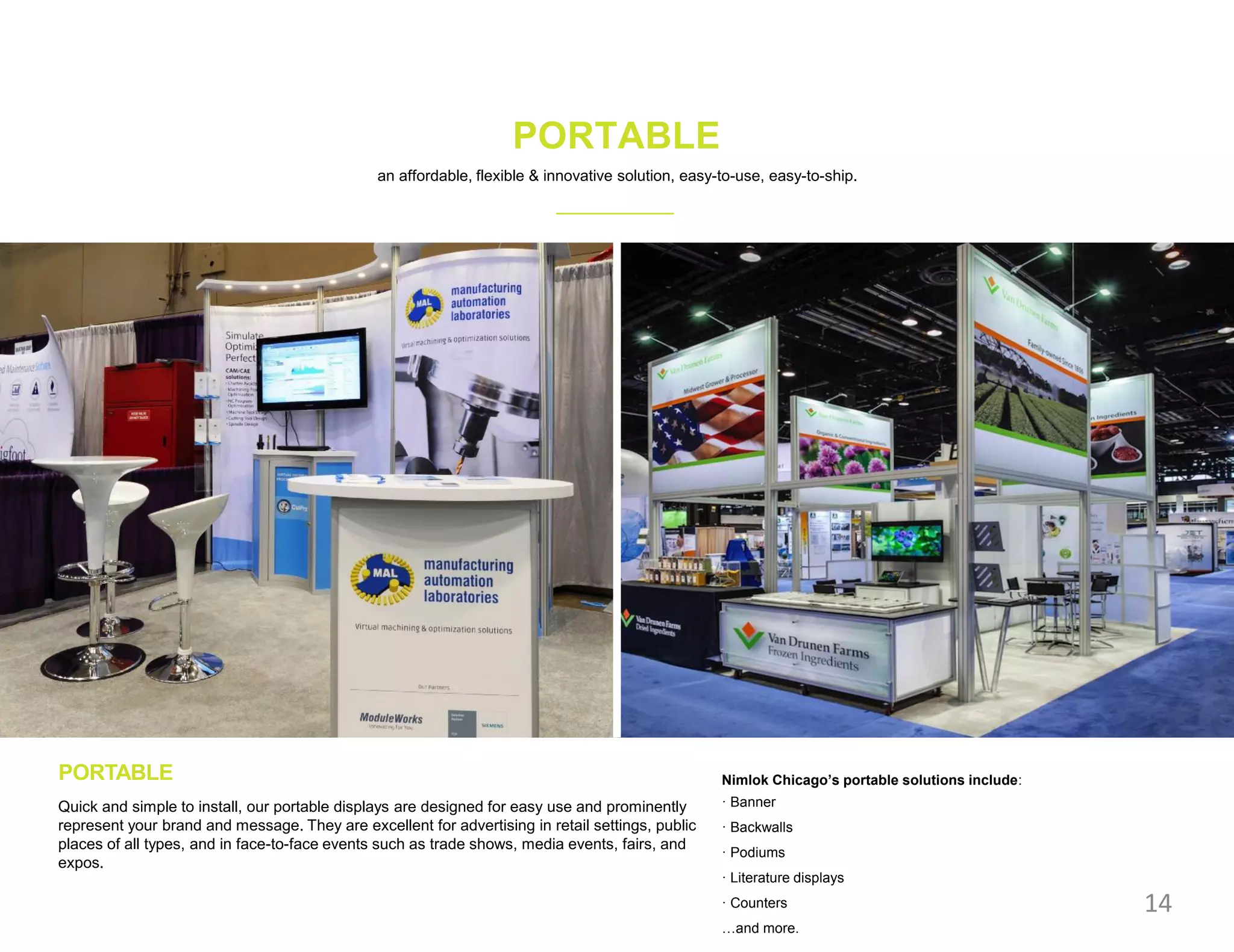 PORTABLE
PORTABLE
Quick and simple to install, our portable displays are designed for easy use and prominently
represent your brand and message. They are excellent for advertising in retail settings, public
places of all types, and in face-to-face events such as trade shows, media events, fairs, and
expos.
14
an affordable, flexible & innovative solution, easy-to-use, easy-to-ship.
Nimlok Chicago’s portable solutions include:
· Banner
· Backwalls
· Podiums
· Literature displays
· Counters
…and more.
 