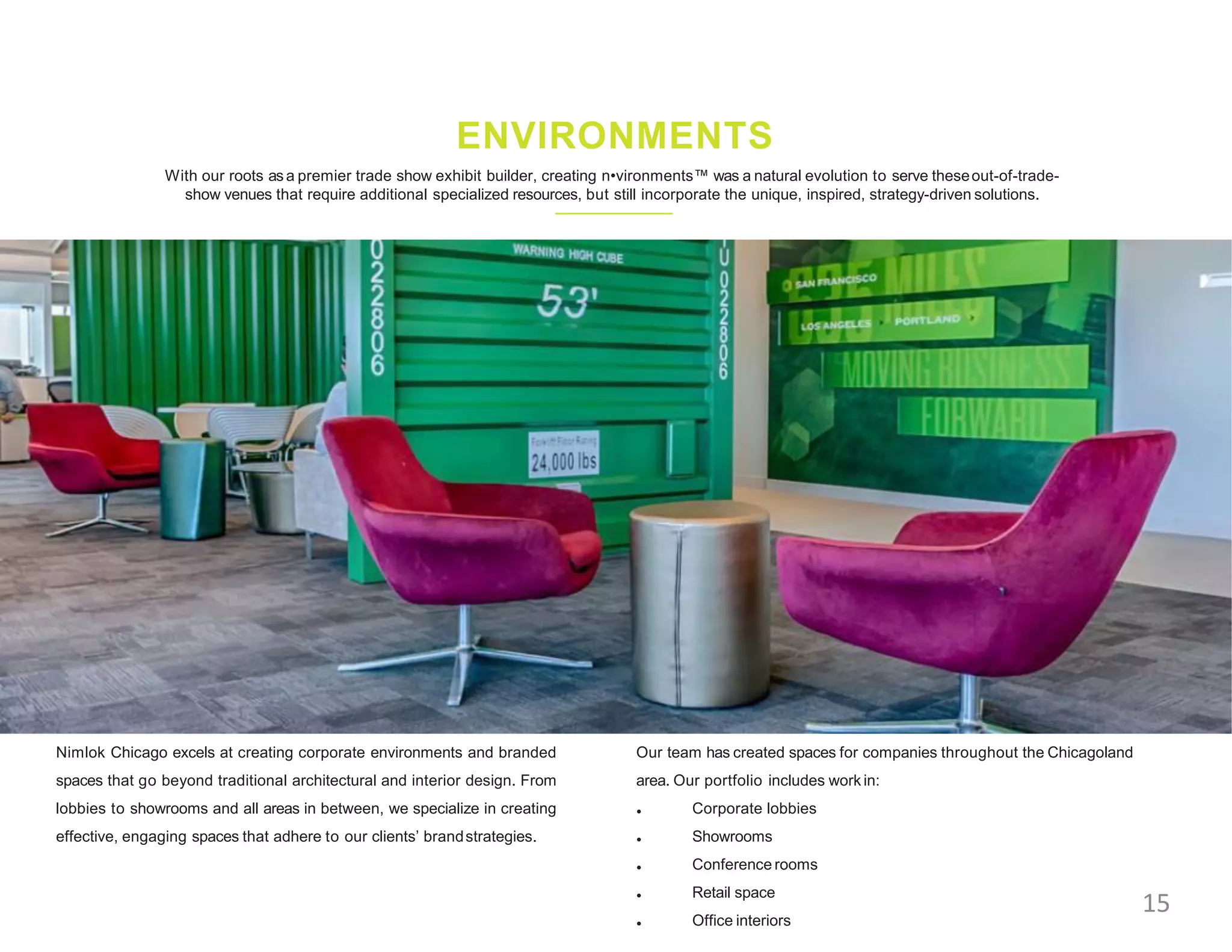 With our roots as a premier trade show exhibit builder, creating n•vironments™ was a natural evolution to serve theseout-of-trade-
show venues that require additional specialized resources, but still incorporate the unique, inspired, strategy-driven solutions.
ENVIRONMENTS
Nimlok Chicago excels at creating corporate environments and branded
spaces that go beyond traditional architectural and interior design. From
lobbies to showrooms and all areas in between, we specialize in creating
effective, engaging spaces that adhere to our clients’ brandstrategies.
Our team has created spaces for companies throughout the Chicagoland
area. Our portfolio includes work in:
•
•
•
•
•
Corporate lobbies
Showrooms
Conference rooms
Retail space
Office interiors
15
 