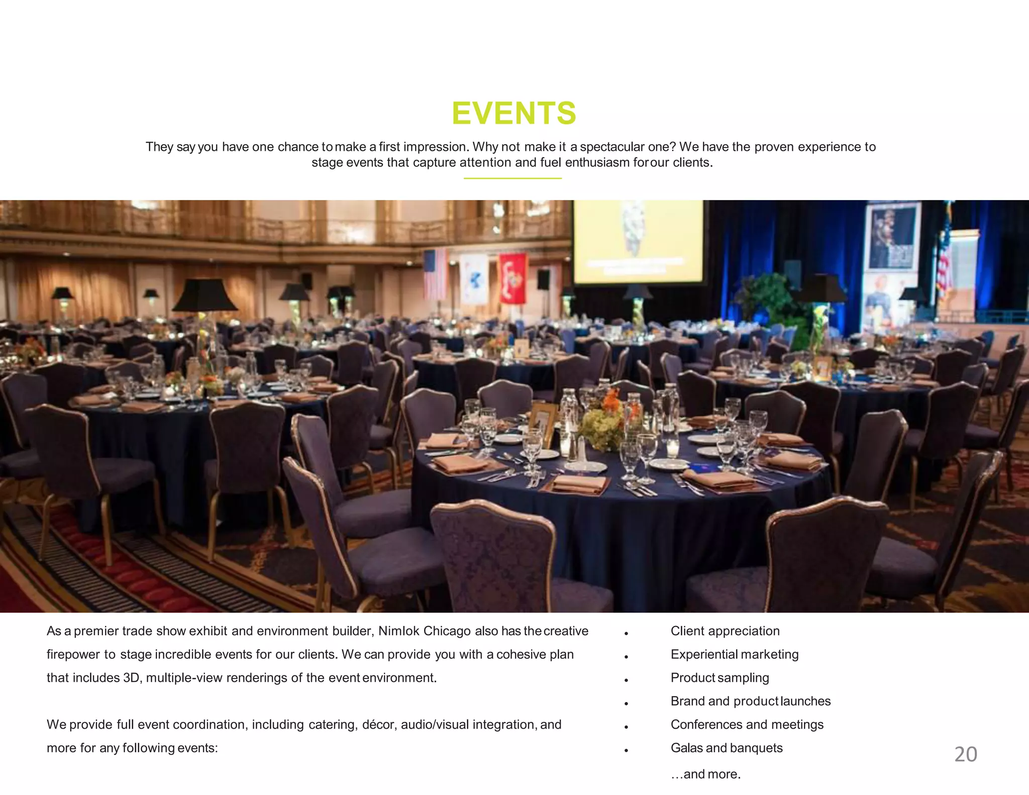 They say you have one chance tomake a first impression. Why not make it a spectacular one? We have the proven experience to
stage events that capture attention and fuel enthusiasm forour clients.
EVENTS
As a premier trade show exhibit and environment builder, Nimlok Chicago also has thecreative
firepower to stage incredible events for our clients. We can provide you with a cohesive plan
that includes 3D, multiple-view renderings of the event environment.
We provide full event coordination, including catering, décor, audio/visual integration, and
more for any following events:
•
•
•
•
•
•
Client appreciation
Experiential marketing
Product sampling
Brand and product launches
Conferences and meetings
Galas and banquets
…and more.
20
 