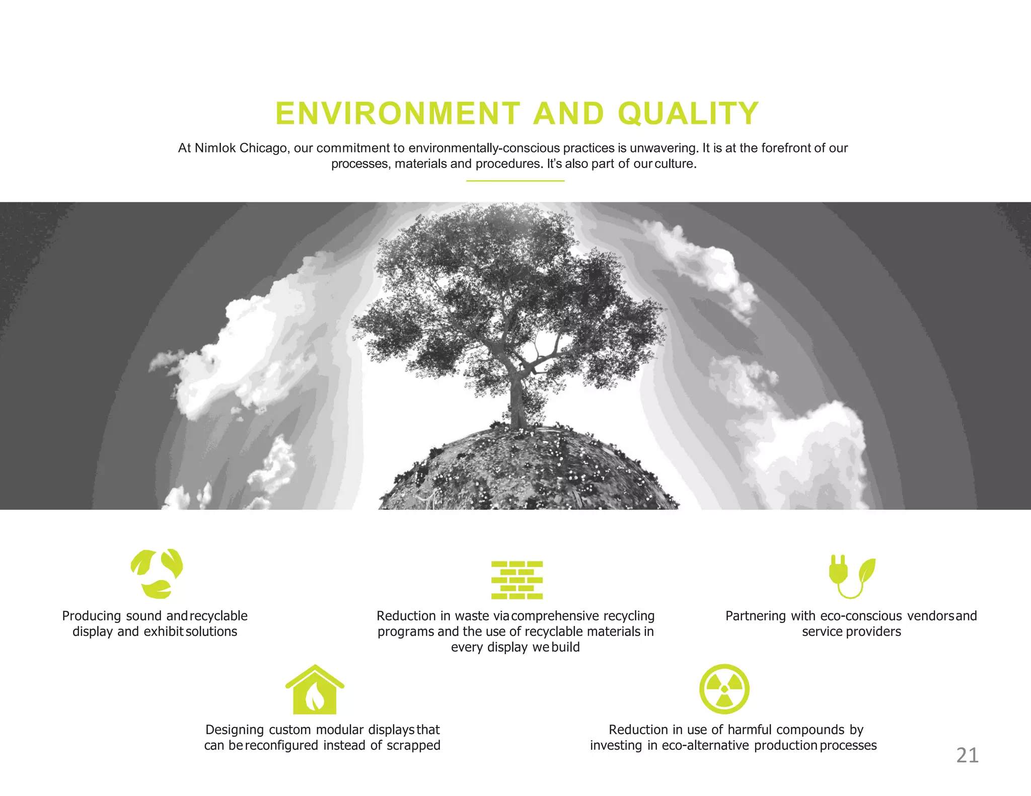 ENVIRONMENT AND QUALITY
At Nimlok Chicago, our commitment to environmentally-conscious practices is unwavering. It is at the forefront of our
processes, materials and procedures. It’s also part of ourculture.
Producing sound andrecyclable
display and exhibit solutions
Reduction in waste viacomprehensive recycling
programs and the use of recyclable materials in
every display we build
Partnering with eco-conscious vendorsand
service providers
Designing custom modular displays that
can bereconfigured instead of scrapped
Reduction in use of harmful compounds by
investing in eco-alternative production processes
21
 