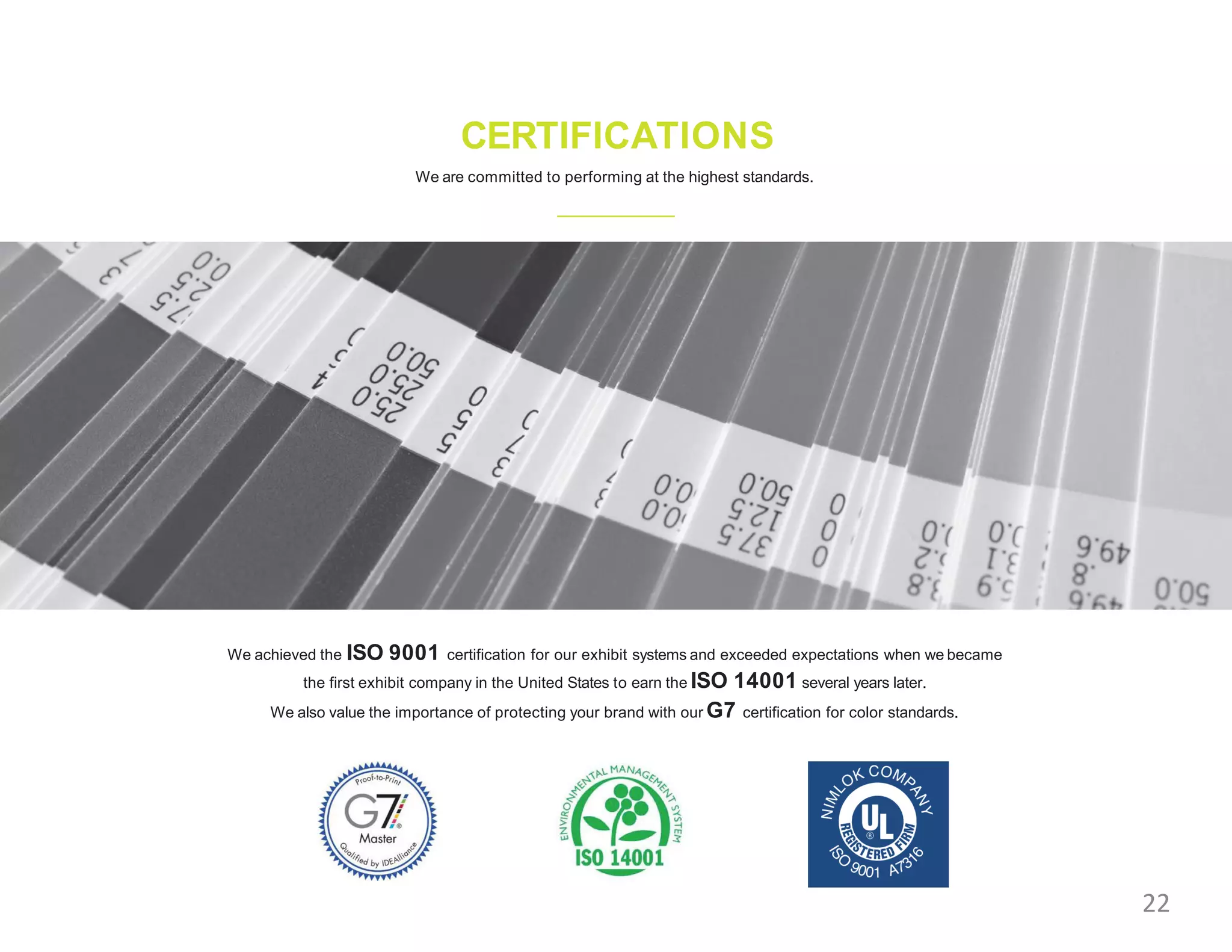 CERTIFICATIONS
We are committed to performing at the highest standards.
We achieved the ISO 9001 certification for our exhibit systems and exceeded expectations when we became
the first exhibit company in the United States to earn the ISO 14001 several years later.
We also value the importance of protecting your brand with our G7 certification for color standards.
22
 