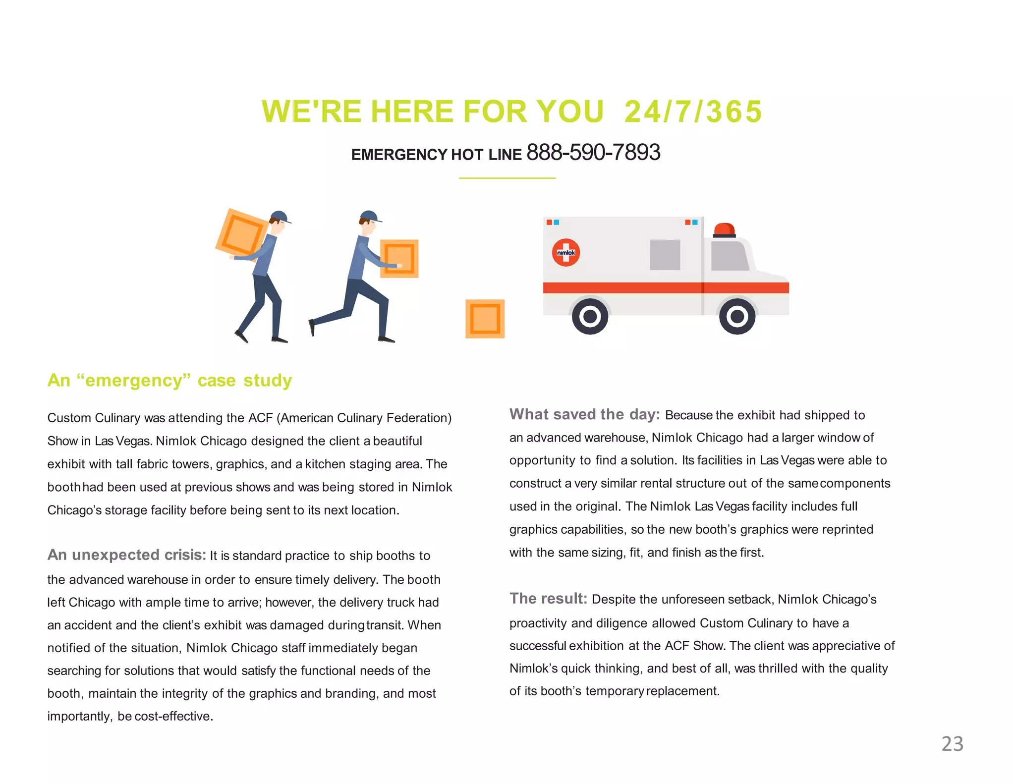 WE'RE HERE FOR YOU 24/7/365
EMERGENCY HOT LINE 888-590-7893
An “emergency” case study
Custom Culinary was attending the ACF (American Culinary Federation)
Show in Las Vegas. Nimlok Chicago designed the client a beautiful
exhibit with tall fabric towers, graphics, and a kitchen staging area. The
boothhad been used at previous shows and was being stored in Nimlok
Chicago’s storage facility before being sent to its next location.
An unexpected crisis: It is standard practice to ship booths to
the advanced warehouse in order to ensure timely delivery. The booth
left Chicago with ample time to arrive; however, the delivery truck had
an accident and the client’s exhibit was damaged duringtransit. When
notified of the situation, Nimlok Chicago staff immediately began
searching for solutions that would satisfy the functional needs of the
booth, maintain the integrity of the graphics and branding, and most
importantly, be cost-effective.
What saved the day: Because the exhibit had shipped to
an advanced warehouse, Nimlok Chicago had a larger window of
opportunity to find a solution. Its facilities in Las Vegas were able to
construct a very similar rental structure out of the samecomponents
used in the original. The Nimlok Las Vegas facility includes full
graphics capabilities, so the new booth’s graphics were reprinted
with the same sizing, fit, and finish as the first.
The result: Despite the unforeseen setback, Nimlok Chicago’s
proactivity and diligence allowed Custom Culinary to have a
successful exhibition at the ACF Show. The client was appreciative of
Nimlok’s quick thinking, and best of all, was thrilled with the quality
of its booth’s temporaryreplacement.
23
 