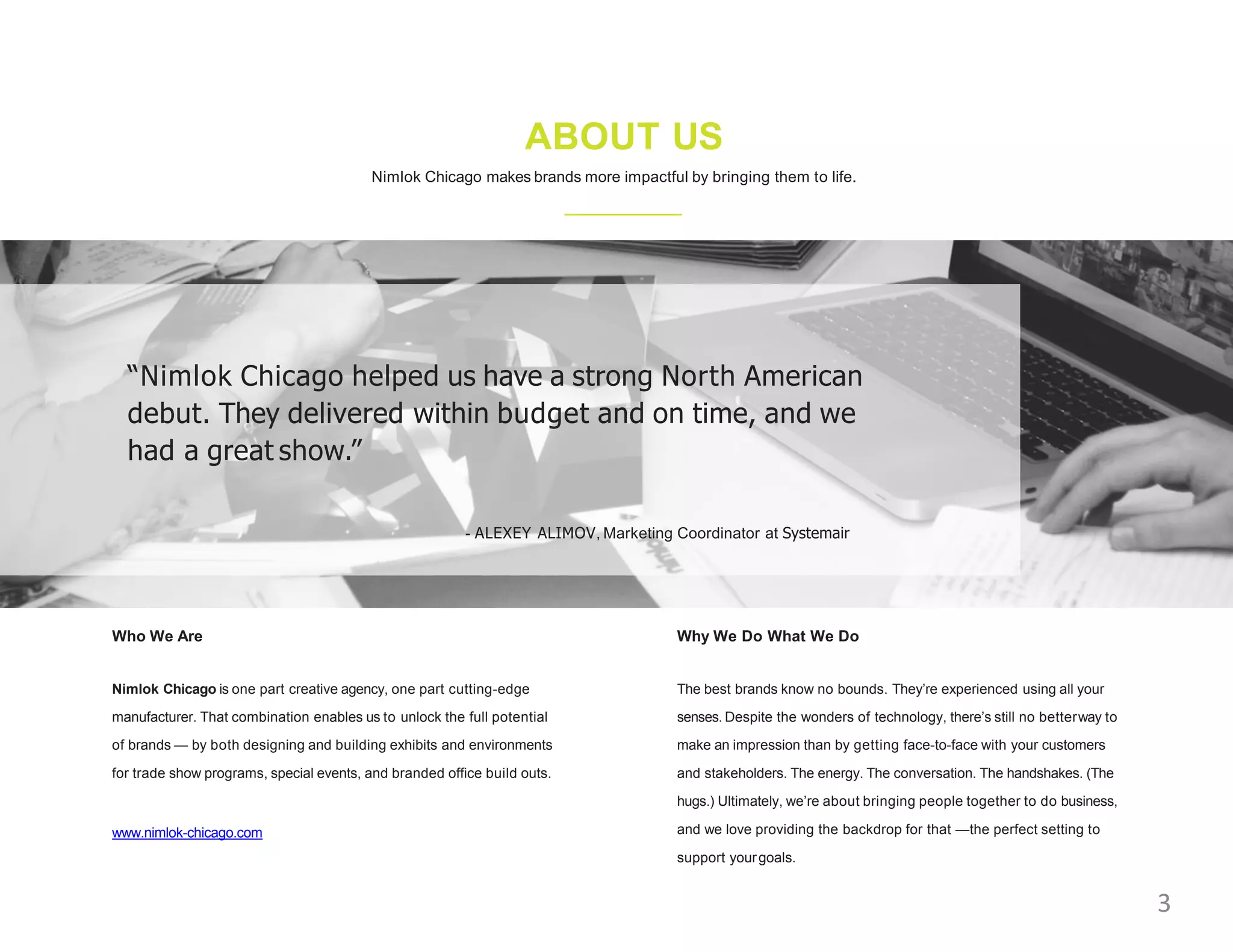 ABOUT US
Nimlok Chicago makes brands more impactful by bringing them to life.
Who We Are
Nimlok Chicago is one part creative agency, one part cutting-edge
manufacturer. That combination enables us to unlock the full potential
of brands — by both designing and building exhibits and environments
for trade show programs, special events, and branded office build outs.
www.nimlok-chicago.com
Why We Do What We Do
The best brands know no bounds. They’re experienced using all your
senses. Despite the wonders of technology, there’s still no betterway to
make an impression than by getting face-to-face with your customers
and stakeholders. The energy. The conversation. The handshakes. (The
hugs.) Ultimately, we’re about bringing people together to do business,
and we love providing the backdrop for that —the perfect setting to
support yourgoals.
“Nimlok Chicago helped us have a strong North American
debut. They delivered within budget and on time, and we
had a great show.”
- ALEXEY ALIMOV, Marketing Coordinator at Systemair
3
 