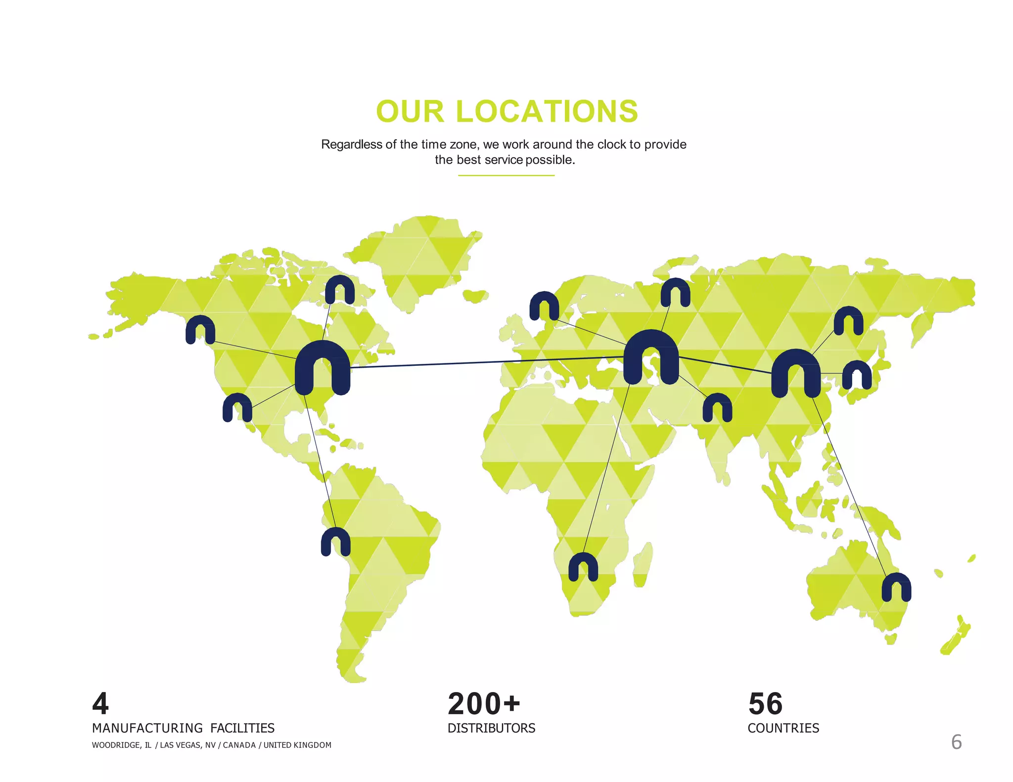 OUR LOCATIONS
Regardless of the time zone, we work around the clock to provide
the best service possible.
4
MANUFACTURING FACILITIES
WOODRIDGE, IL / LAS VEGAS, NV / CANADA / UNITED KINGDOM
56
COUNTRIES
200+
DISTRIBUTORS
6
 