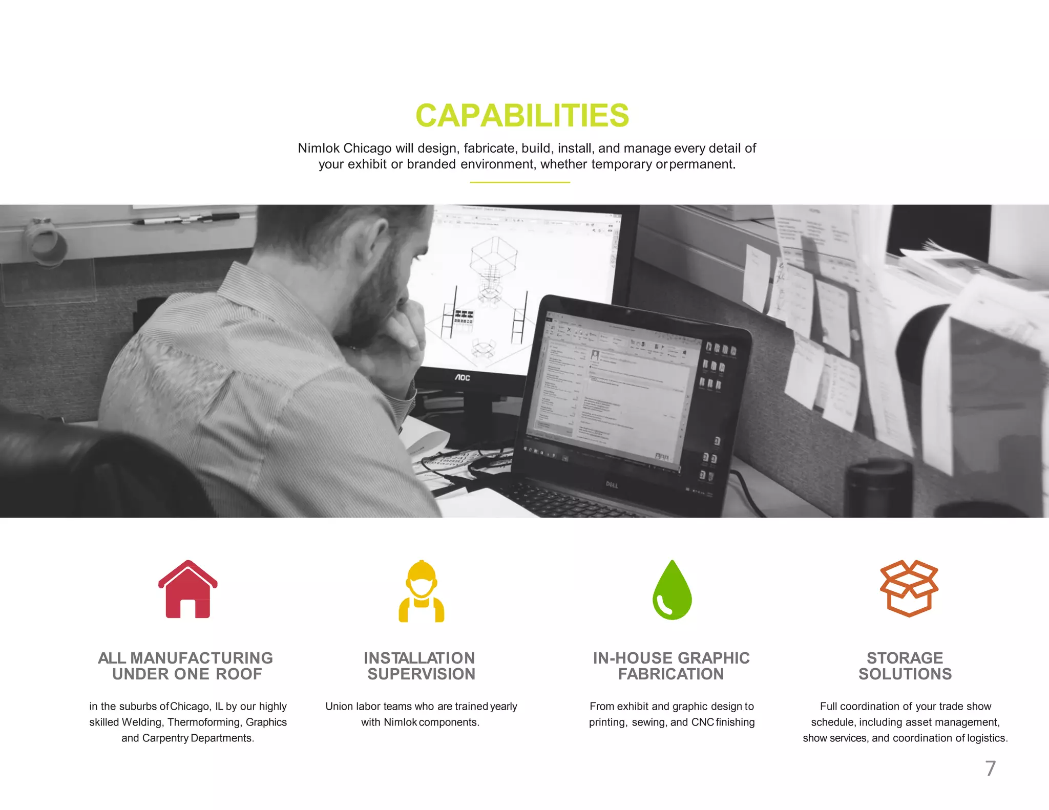 ALL MANUFACTURING
UNDER ONE ROOF
in the suburbs ofChicago, IL by our highly
skilled Welding, Thermoforming, Graphics
and Carpentry Departments.
INSTALLATION
SUPERVISION
Union labor teams who are trained yearly
with Nimlokcomponents.
IN-HOUSE GRAPHIC
FABRICATION
From exhibit and graphic design to
printing, sewing, and CNCfinishing
STORAGE
SOLUTIONS
Full coordination of your trade show
schedule, including asset management,
show services, and coordination of logistics.
CAPABILITIES
Nimlok Chicago will design, fabricate, build, install, and manage every detail of
your exhibit or branded environment, whether temporary orpermanent.
7
 