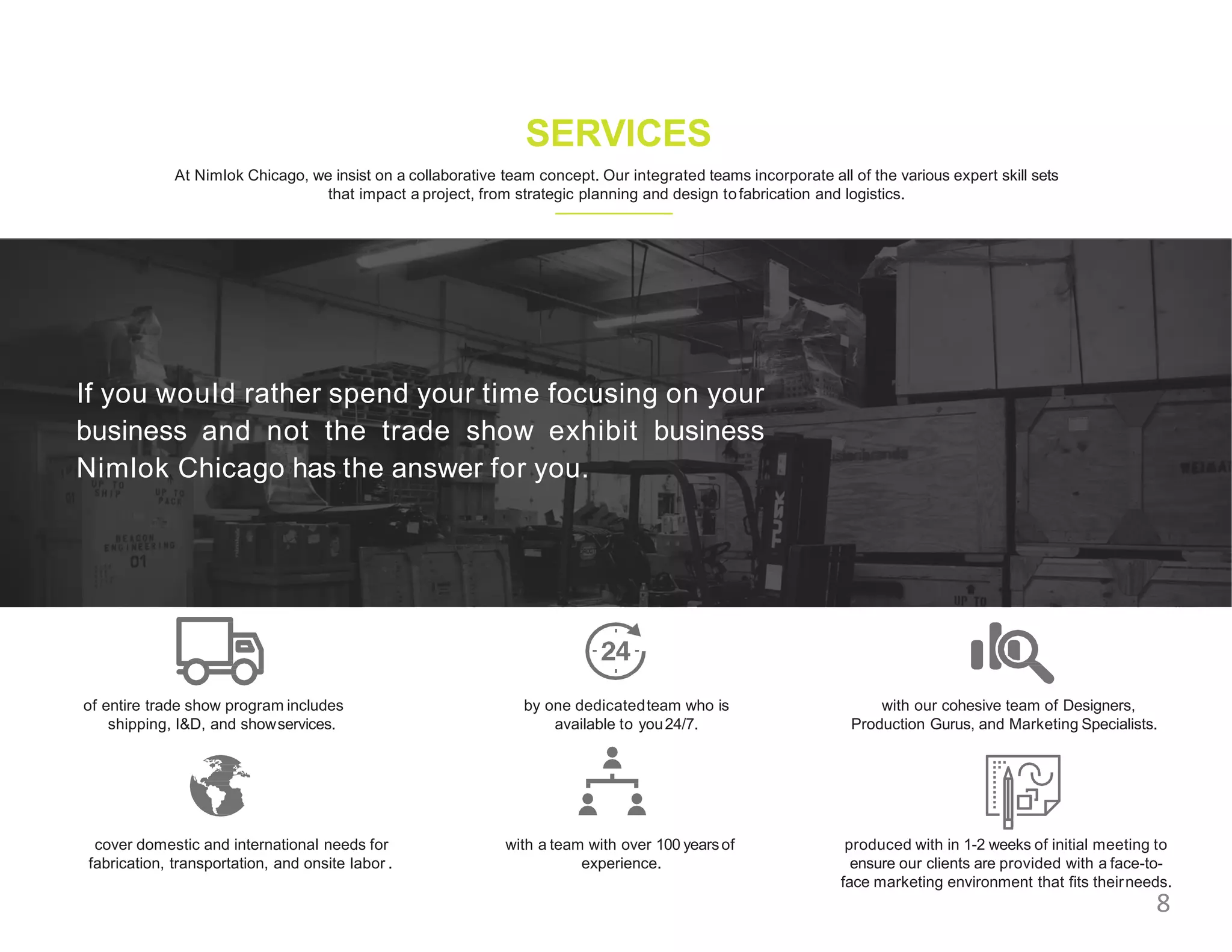 SERVICES
At Nimlok Chicago, we insist on a collaborative team concept. Our integrated teams incorporate all of the various expert skill sets
that impact a project, from strategic planning and design tofabrication and logistics.
of entire trade show program includes
shipping, I&D, and showservices.
cover domestic and international needs for
fabrication, transportation, and onsite labor .
by one dedicatedteam who is
available to you24/7.
with a team with over 100 yearsof
experience.
with our cohesive team of Designers,
Production Gurus, and Marketing Specialists.
produced with in 1-2 weeks of initial meeting to
ensure our clients are provided with a face-to-
face marketing environment that fits theirneeds.
If you would rather spend your time focusing on your
business and not the trade show exhibit business
Nimlok Chicago has the answer for you.
8
 