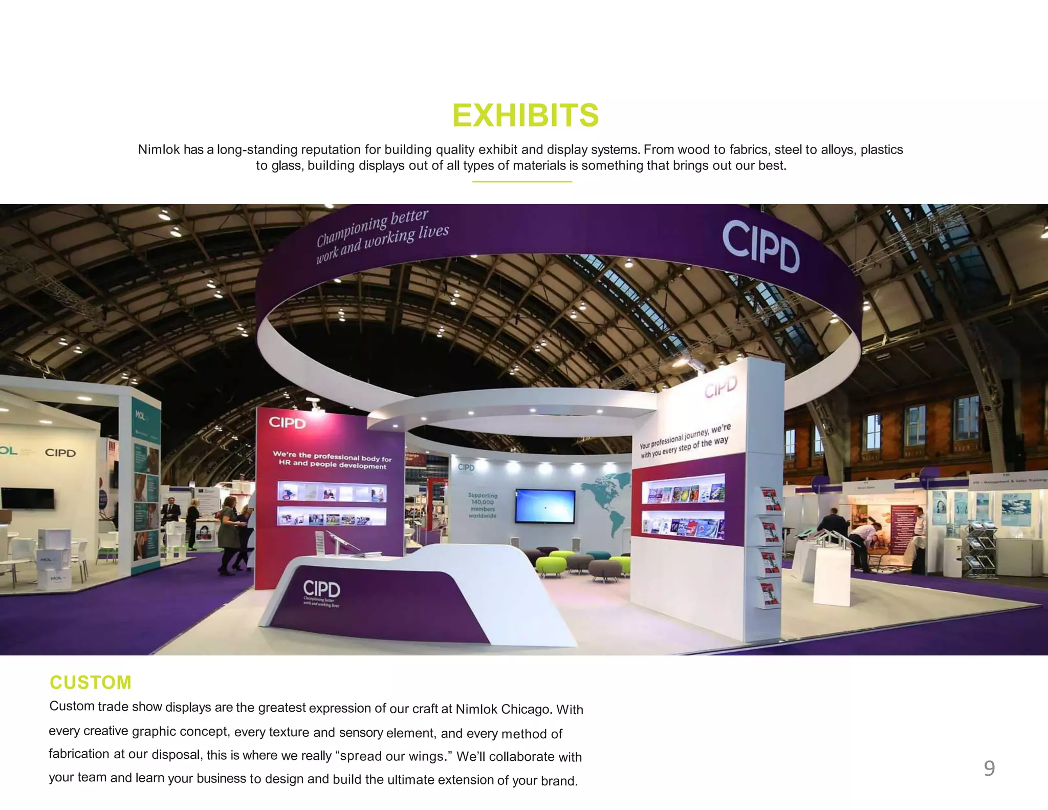 Nimlok has a long-standing reputation for building quality exhibit and display systems. From wood to fabrics, steel to alloys, plastics
to glass, building displays out of all types of materials is something that brings out our best.
EXHIBITS
CUSTOM
Custom trade show displays are the greatest expression of our craft at Nimlok Chicago. With
every creative graphic concept, every texture and sensory element, and every method of
fabrication at our disposal, this is where we really “spread our wings.” We’ll collaborate with
your team and learn your business to design and build the ultimate extension of your brand.
9
 