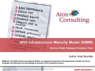 NHS Infrastructure Maturity Model (NIMM)
                                                                                                                                          Service Desk Dialogue Prompter Pack


                                                                                                                                                         Author: Andy Savvides
NIMM and “The NHS Infrastructure Maturity Model” are registered trademarks of the Department of Health and Crown
Copyright. All trademarks are acknowledge as property of their respective owners.


Atos, Atos and fish symbol, Atos Origin and fish symbol, Atos Consulting, and the fish itself are registered trademarks of Atos Origin SA. May 2006
© 2006 Atos Consulting
 