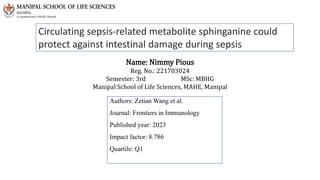 Name: Nimmy Pious
Reg. No.: 221703024
Semester: 3rd MSc: MBHG
Manipal School of Life Sciences, MAHE, Manipal
Authors: Zetian Wang et al.
Journal: Frontiers in Immunology
Published year: 2023
Impact factor: 8.786
Quartile: Q1
Circulating sepsis-related metabolite sphinganine could
protect against intestinal damage during sepsis
 