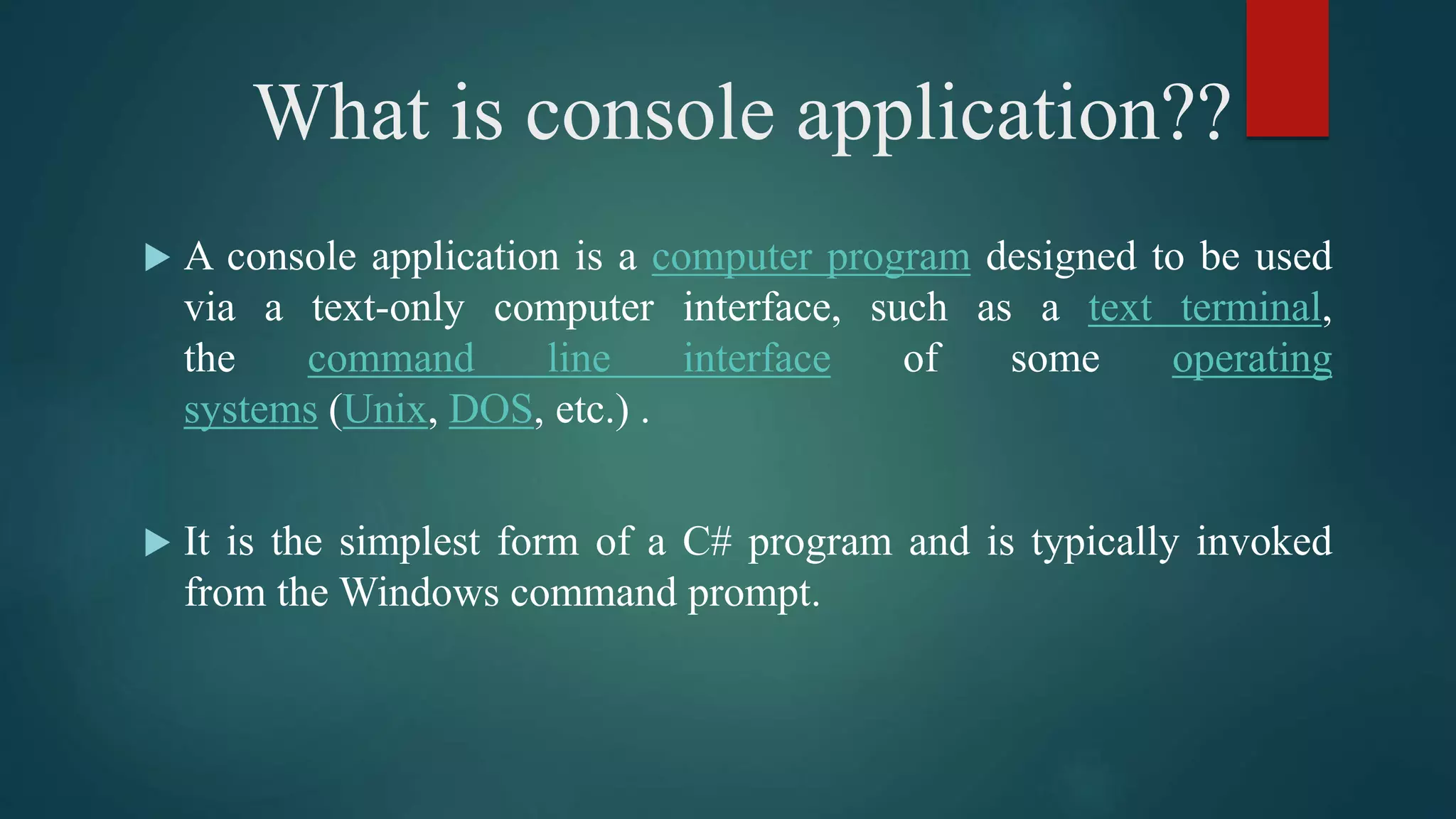 What is console application??
 A console application is a computer program designed to be used
via a text-only computer interface, such as a text terminal,
the command line interface of some operating
systems (Unix, DOS, etc.) .
 It is the simplest form of a C# program and is typically invoked
from the Windows command prompt.
 