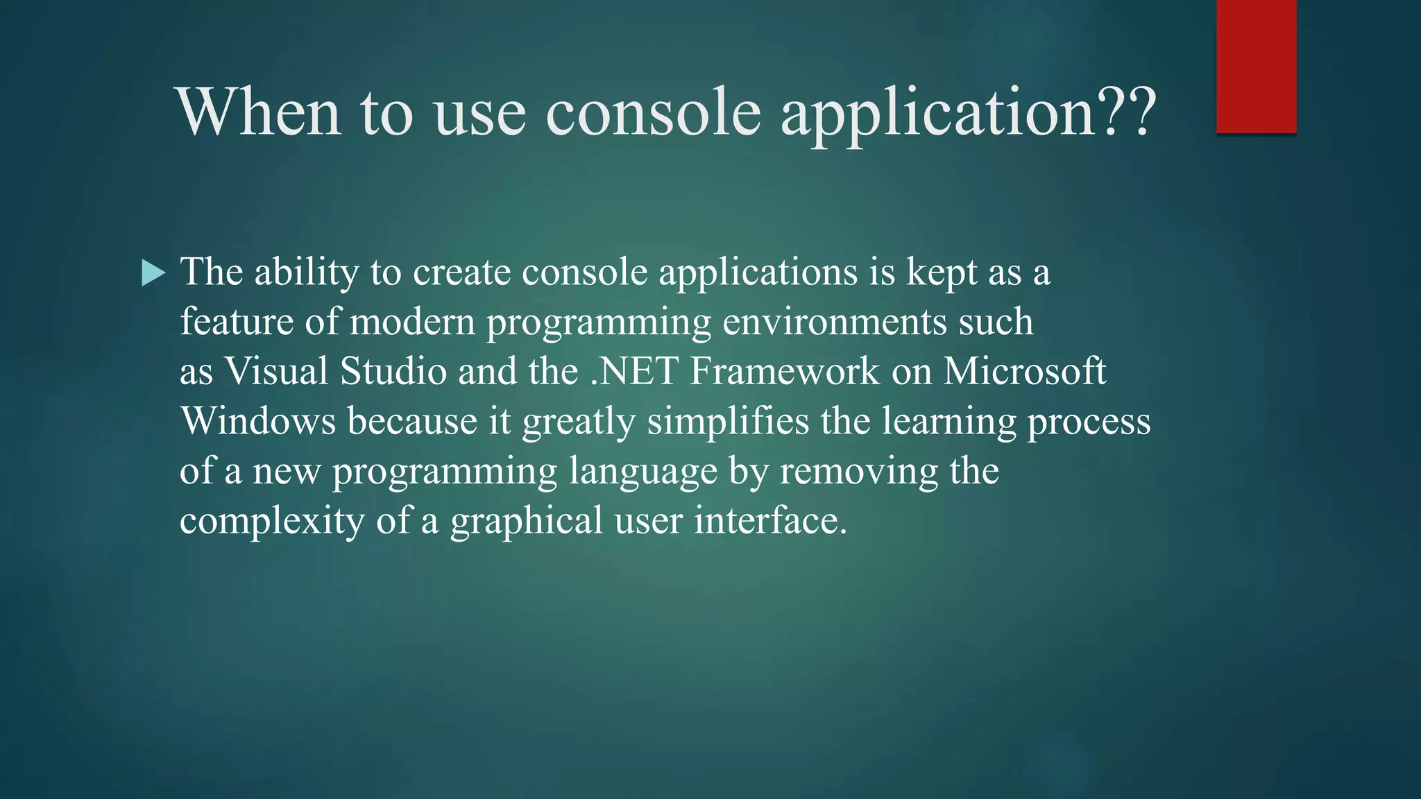 When to use console application??
 The ability to create console applications is kept as a
feature of modern programming environments such
as Visual Studio and the .NET Framework on Microsoft
Windows because it greatly simplifies the learning process
of a new programming language by removing the
complexity of a graphical user interface.
 