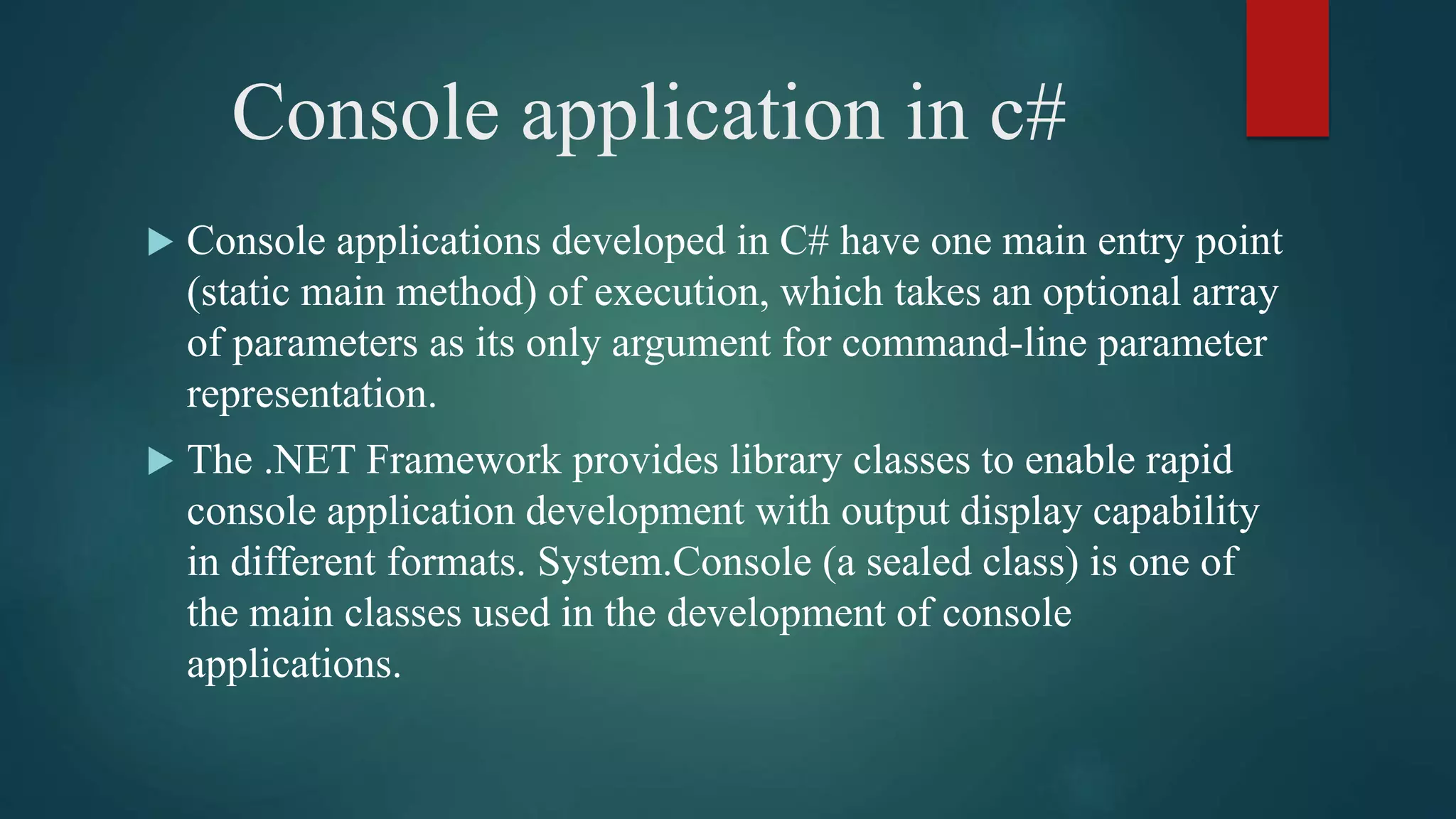 Console application in c#
 Console applications developed in C# have one main entry point
(static main method) of execution, which takes an optional array
of parameters as its only argument for command-line parameter
representation.
 The .NET Framework provides library classes to enable rapid
console application development with output display capability
in different formats. System.Console (a sealed class) is one of
the main classes used in the development of console
applications.
 