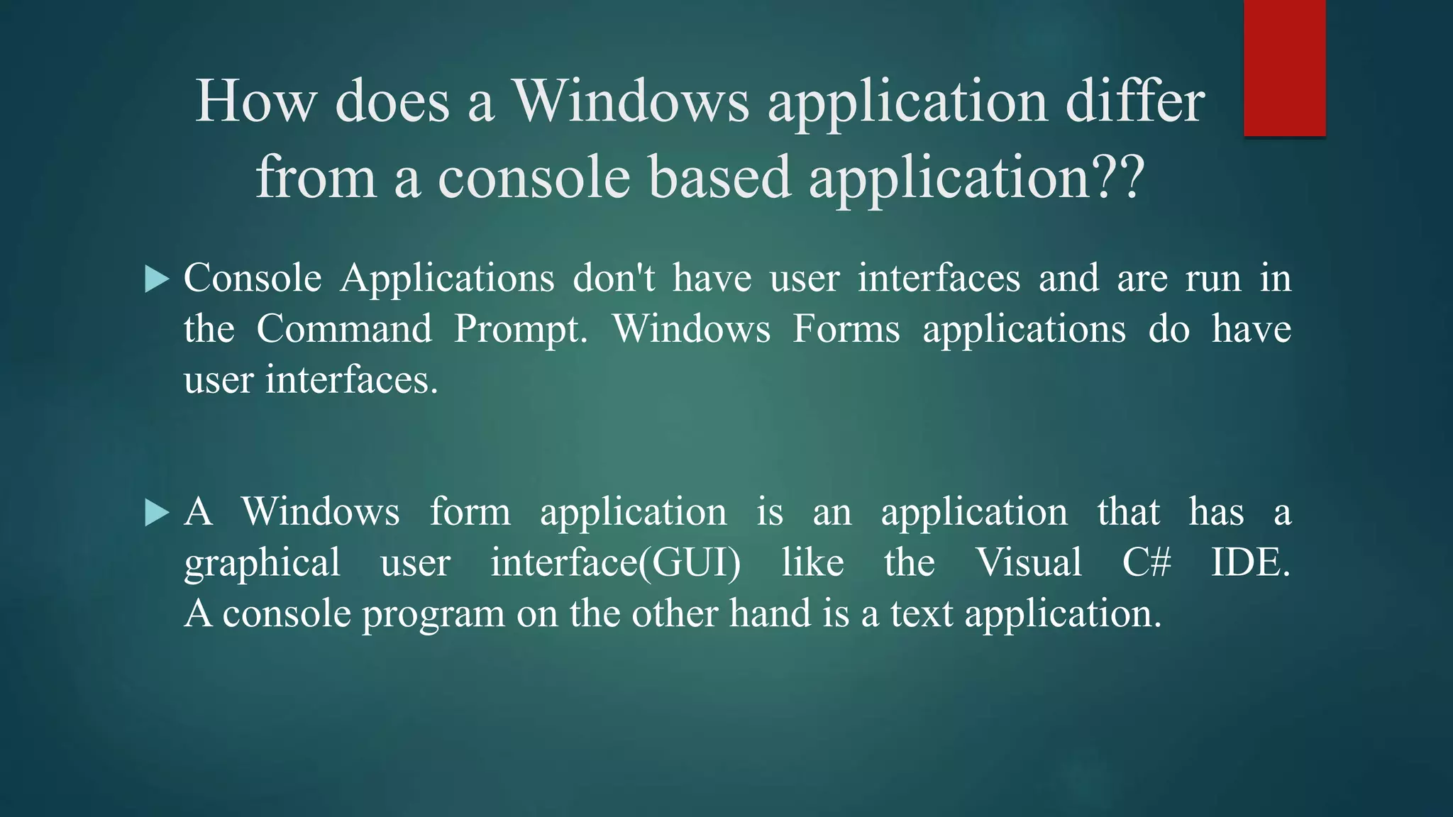 How does a Windows application differ
from a console based application??
 Console Applications don't have user interfaces and are run in
the Command Prompt. Windows Forms applications do have
user interfaces.
 A Windows form application is an application that has a
graphical user interface(GUI) like the Visual C# IDE.
A console program on the other hand is a text application.
 