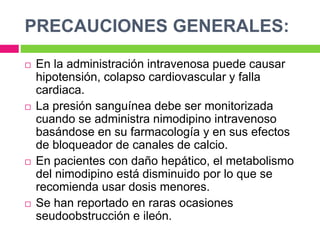 PRECAUCIONES GENERALES: 
 En la administración intravenosa puede causar 
hipotensión, colapso cardiovascular y falla 
cardiaca. 
 La presión sanguínea debe ser monitorizada 
cuando se administra nimodipino intravenoso 
basándose en su farmacología y en sus efectos 
de bloqueador de canales de calcio. 
 En pacientes con daño hepático, el metabolismo 
del nimodipino está disminuido por lo que se 
recomienda usar dosis menores. 
 Se han reportado en raras ocasiones 
seudoobstrucción e ileón. 
 